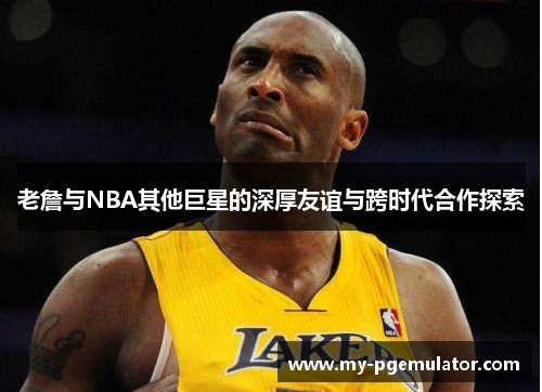 老詹与NBA其他巨星的深厚友谊与跨时代合作探索