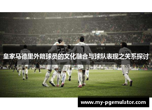 皇家马德里外籍球员的文化融合与球队表现之关系探讨