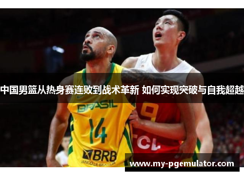 中国男篮从热身赛连败到战术革新 如何实现突破与自我超越