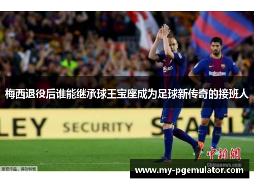 梅西退役后谁能继承球王宝座成为足球新传奇的接班人