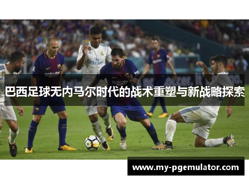 巴西足球无内马尔时代的战术重塑与新战略探索