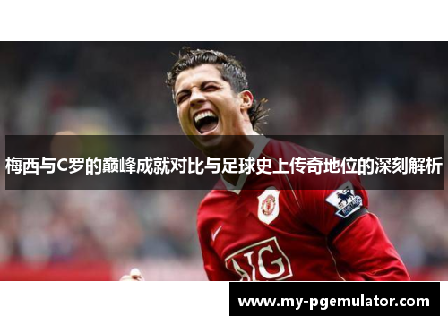 梅西与C罗的巅峰成就对比与足球史上传奇地位的深刻解析