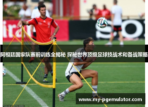 阿根廷国家队赛前训练全揭秘 探秘世界顶级足球技战术和备战策略