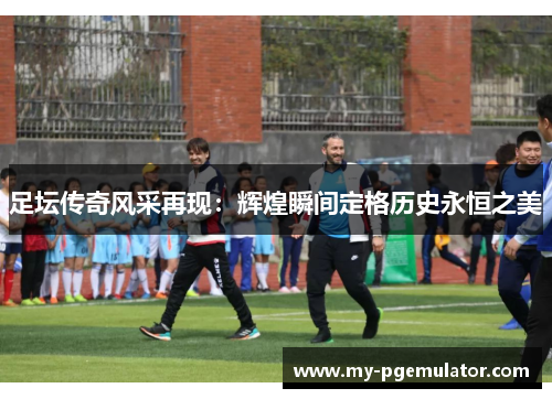 足坛传奇风采再现：辉煌瞬间定格历史永恒之美