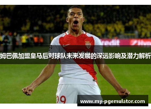 姆巴佩加盟皇马后对球队未来发展的深远影响及潜力解析