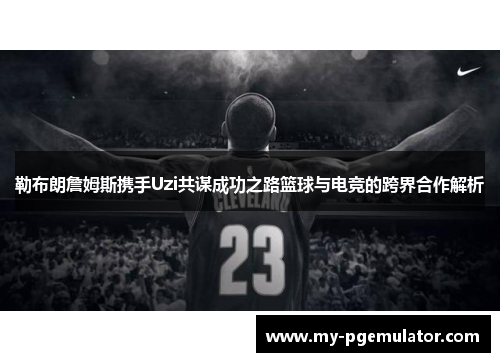 勒布朗詹姆斯携手Uzi共谋成功之路篮球与电竞的跨界合作解析