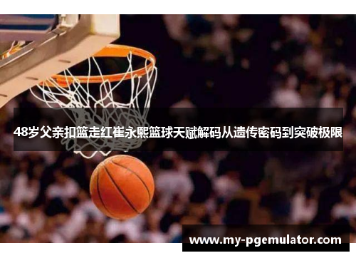 48岁父亲扣篮走红崔永熙篮球天赋解码从遗传密码到突破极限
