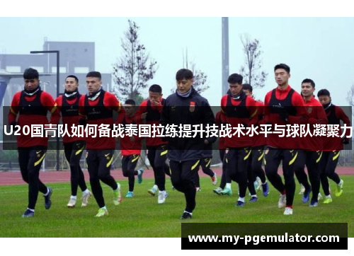 U20国青队如何备战泰国拉练提升技战术水平与球队凝聚力