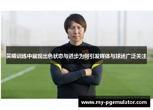 吴曦训练中展现出色状态与进步为何引发媒体与球迷广泛关注