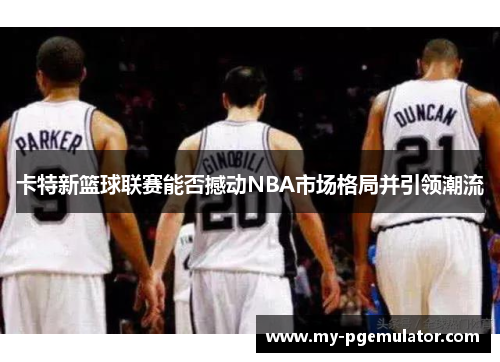 卡特新篮球联赛能否撼动NBA市场格局并引领潮流