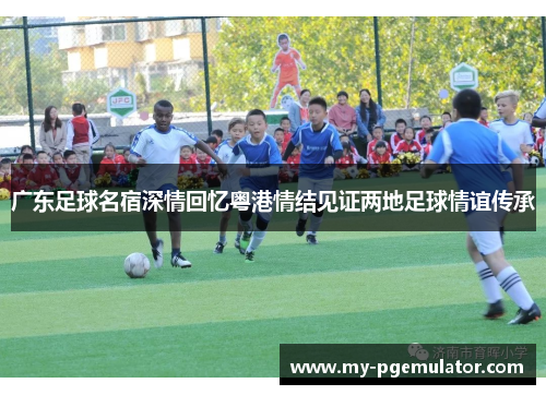 广东足球名宿深情回忆粤港情结见证两地足球情谊传承