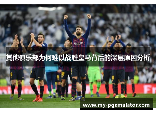 其他俱乐部为何难以战胜皇马背后的深层原因分析