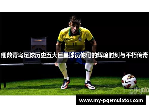 细数青岛足球历史五大巨星球员他们的辉煌时刻与不朽传奇