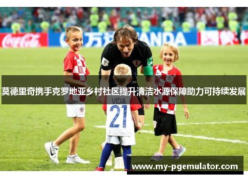 莫德里奇携手克罗地亚乡村社区提升清洁水源保障助力可持续发展