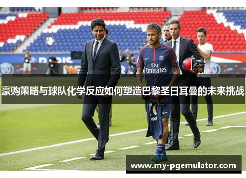 豪购策略与球队化学反应如何塑造巴黎圣日耳曼的未来挑战