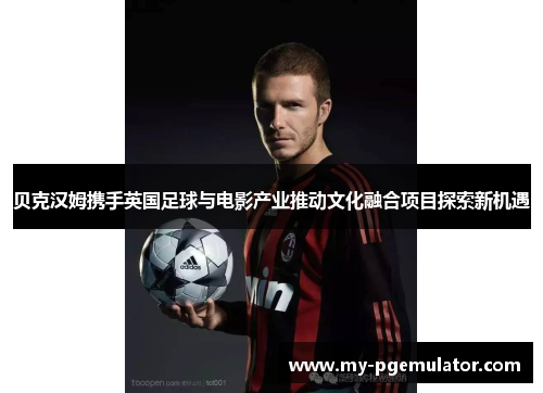 贝克汉姆携手英国足球与电影产业推动文化融合项目探索新机遇